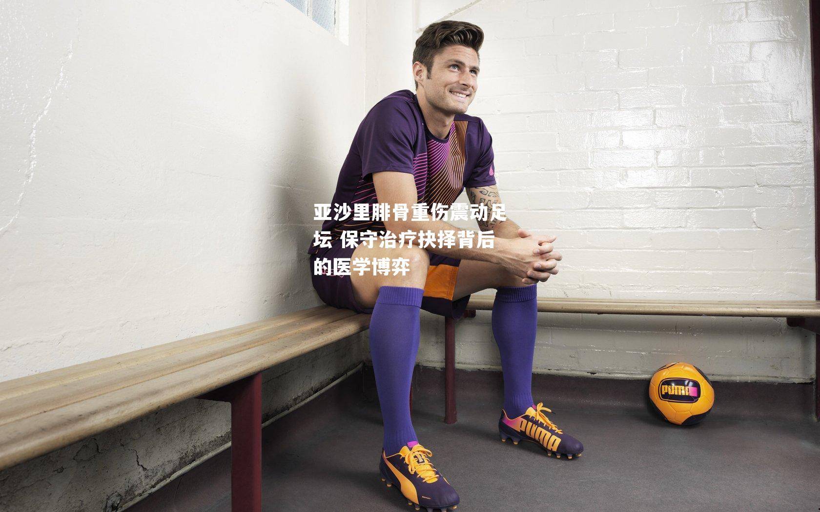亚沙里腓骨重伤震动足坛 保守治疗抉择背后的医学博弈