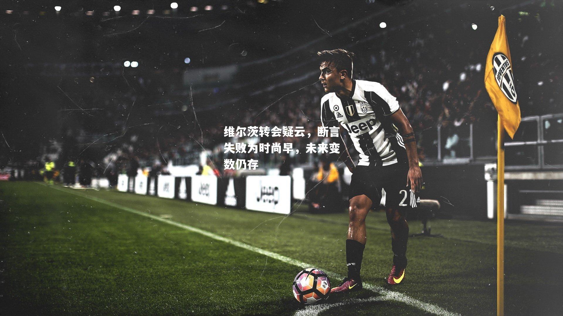 维尔茨转会疑云，断言失败为时尚早，未来变数仍存