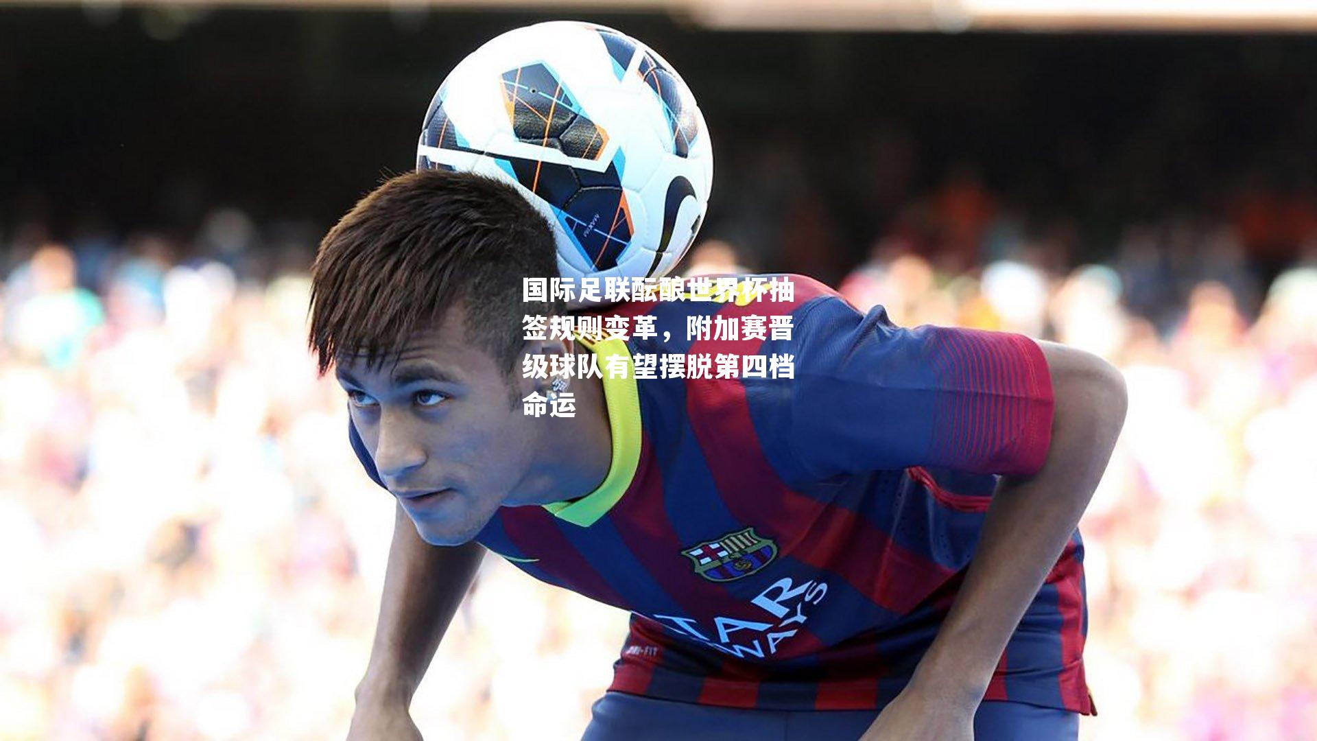 国际足联酝酿世界杯抽签规则变革，附加赛晋级球队有望摆脱第四档命运